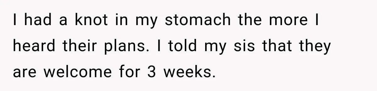 I had a knot in my stomach the more I heard their plans. I told my sis that they are welcome for 3 weeks.