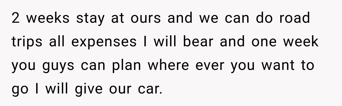 2 weeks stay at ours and we can do road trips all expenses I will bear and one week you guys can plan where ever you want to go I...