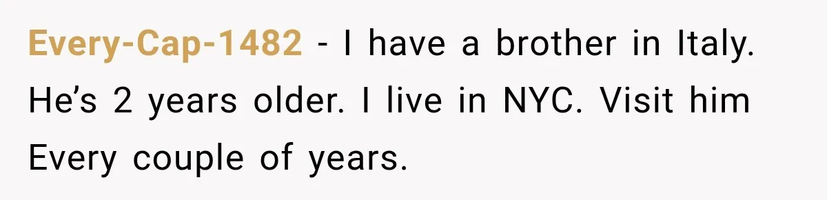 Every-Cap-1482 − I have a brother in Italy. He’s 2 years older. I live in NYC. Visit him Every couple of years.