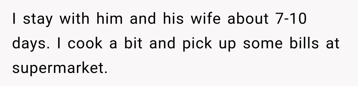I stay with him and his wife about 7-10 days. I cook a bit and pick up some bills at supermarket.