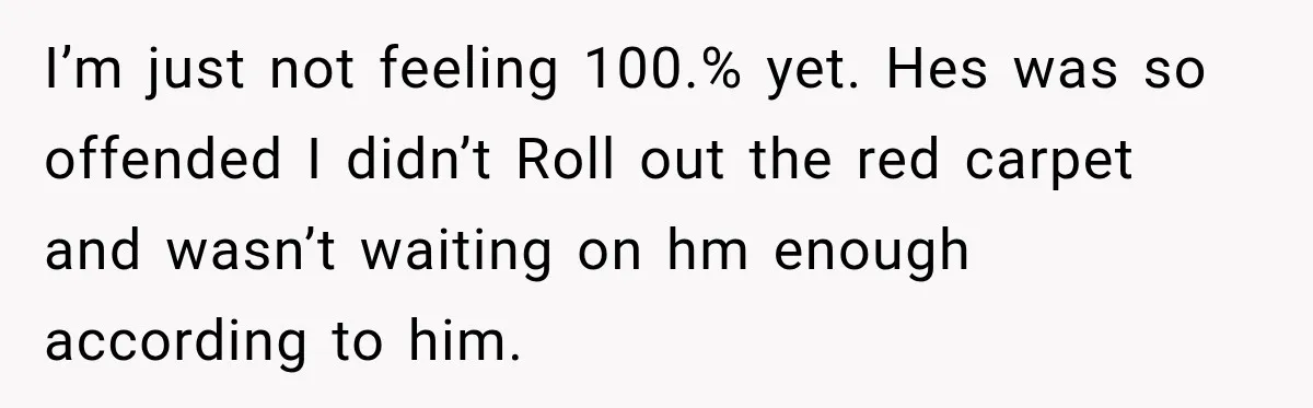 I’m just not feeling 100.% yet. Hes was so offended I didn’t Roll out the red carpet and wasn’t waiting on hm enough according to him.
