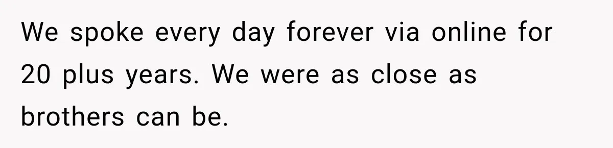 We spoke every day forever via online for 20 plus years. We were as close as brothers can be.