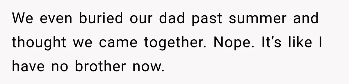 We even buried our dad past summer and thought we came together. Nope. It’s like I have no brother now.