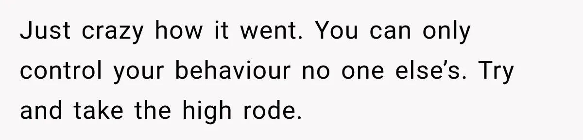 Just crazy how it went. You can only control your behaviour no one else’s. Try and take the high rode.