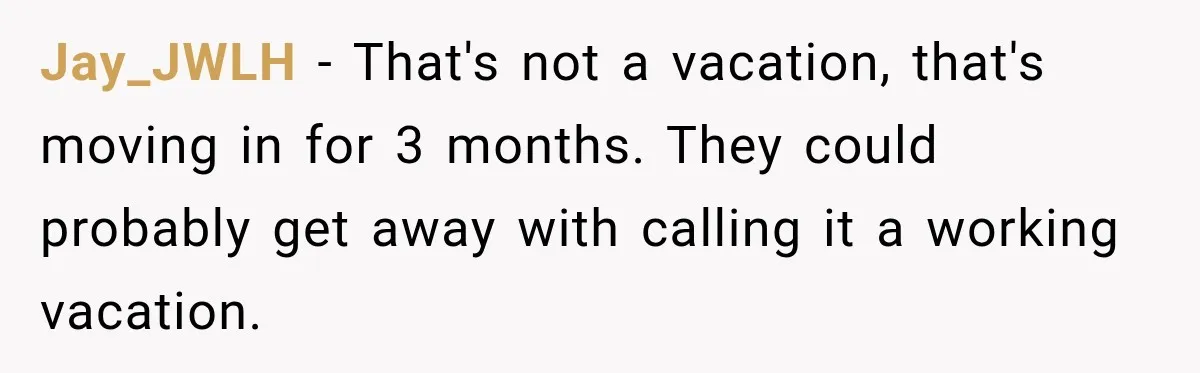Jay_JWLH − That's not a vacation, that's moving in for 3 months. They could probably get away with calling it a working vacation.