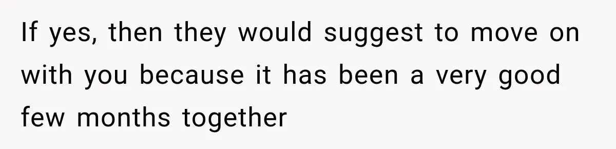 If yes, then they would suggest to move on with you because it has been a very good few months together