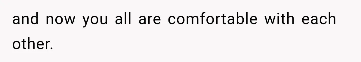 and now you all are comfortable with each other.