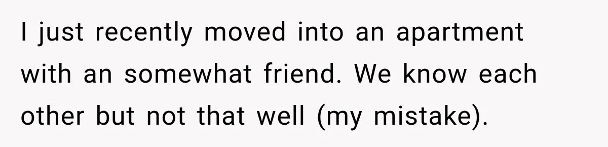 I just recently moved into an apartment with an somewhat friend. We know each other but not that well (my mistake).