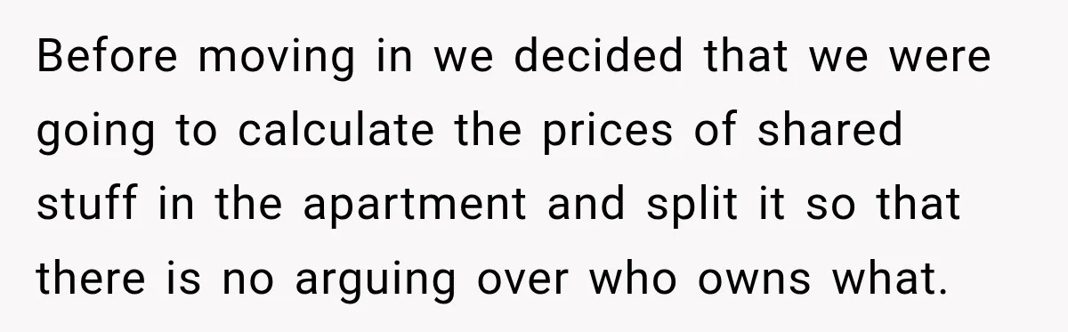 Before moving in we decided that we were going to calculate the prices of shared stuff in the apartment and split it so that there is no arguing over who...