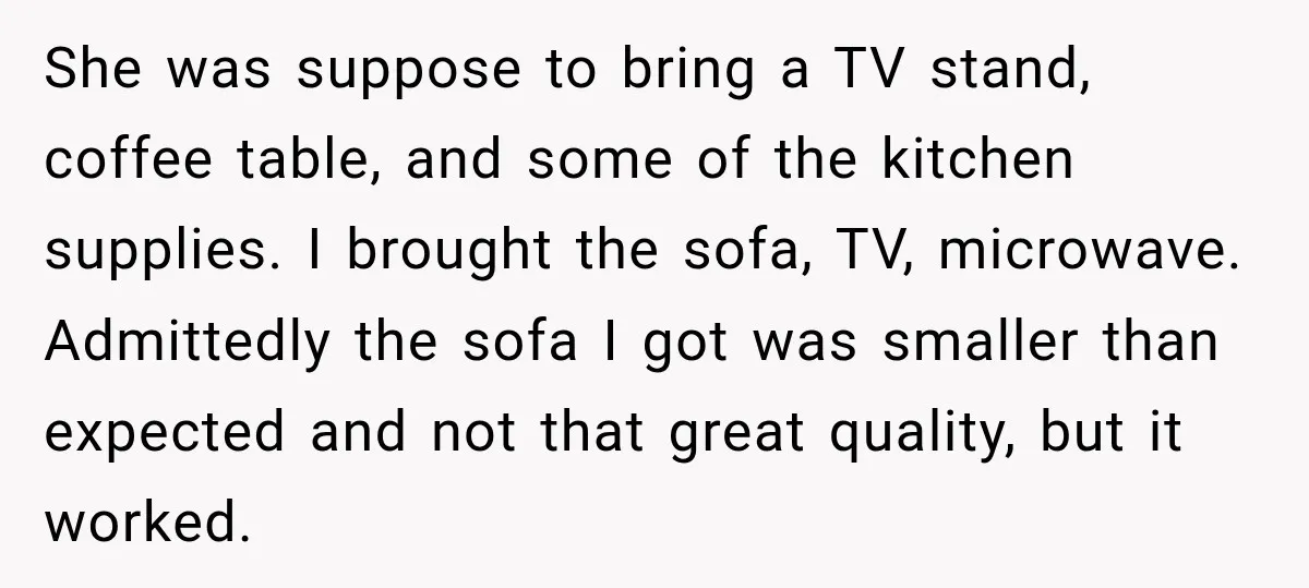 She was suppose to bring a TV stand, coffee table, and some of the kitchen supplies. I brought the sofa, TV, microwave. Admittedly the sofa I got was smaller than...