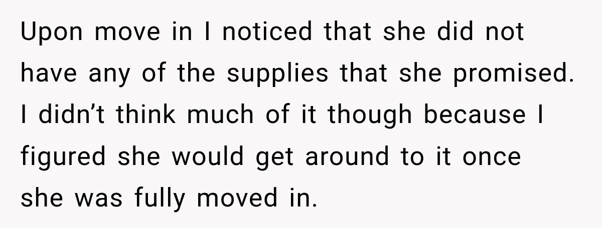 Upon move in I noticed that she did not have any of the supplies that she promised. I didn’t think much of it though because I figured she would get...