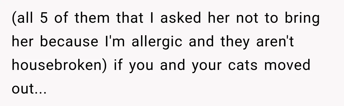 (all 5 of them that I asked her not to bring her because I'm allergic and they aren't housebroken) if you and your cats moved out...