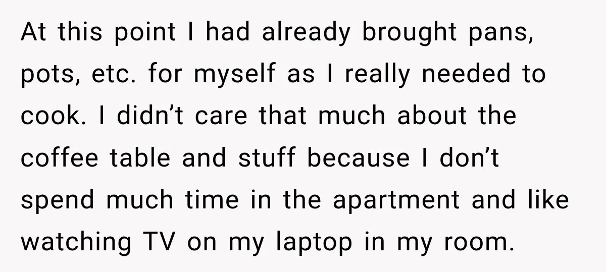 At this point I had already brought pans, pots, etc. for myself as I really needed to cook. I didn’t care that much about the coffee table and stuff because...