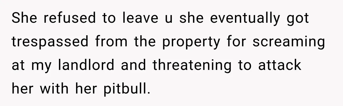 She refused to leave u she eventually got trespassed from the property for screaming at my landlord and threatening to attack her with her pitbull.