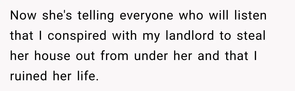 Now she's telling everyone who will listen that I conspired with my landlord to steal her house out from under her and that I ruined her life.