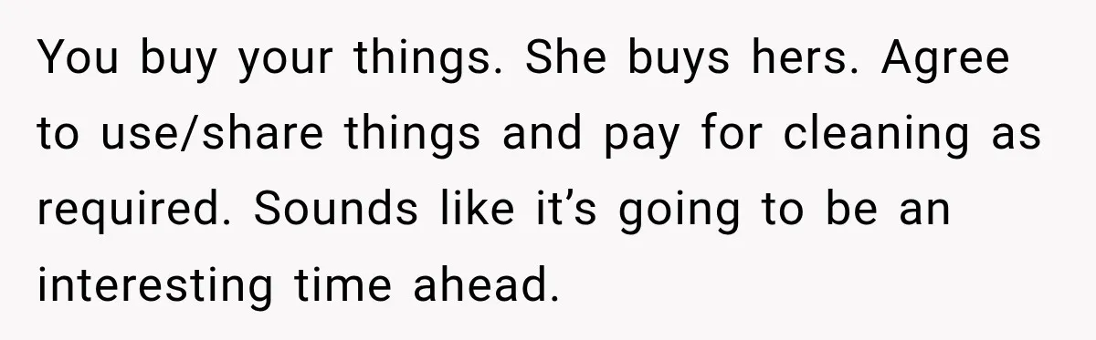 You buy your things. She buys hers. Agree to use/share things and pay for cleaning as required. Sounds like it’s going to be an interesting time ahead.
