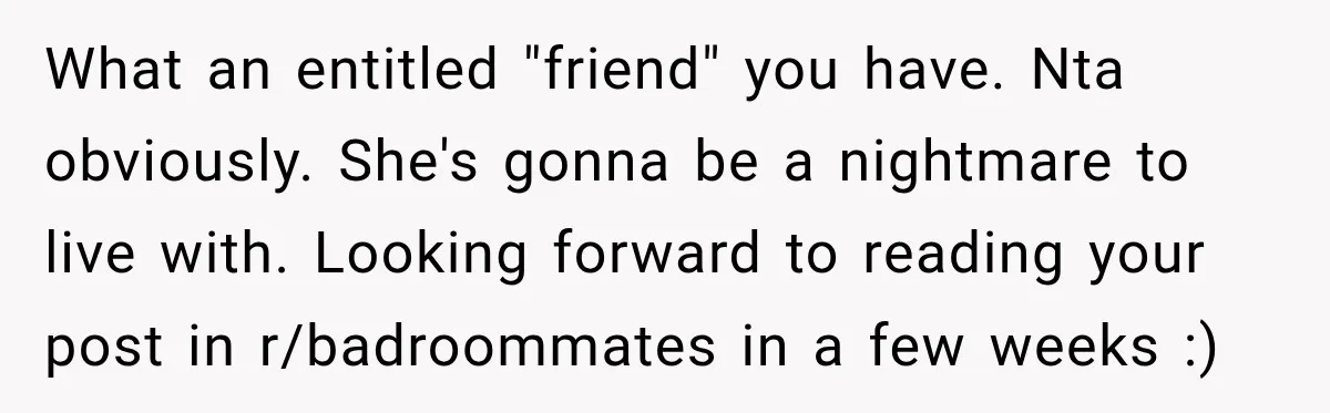 What an entitled "friend" you have. Nta obviously. She's gonna be a nightmare to live with. Looking forward to reading your post in r/badroommates in a few weeks :)