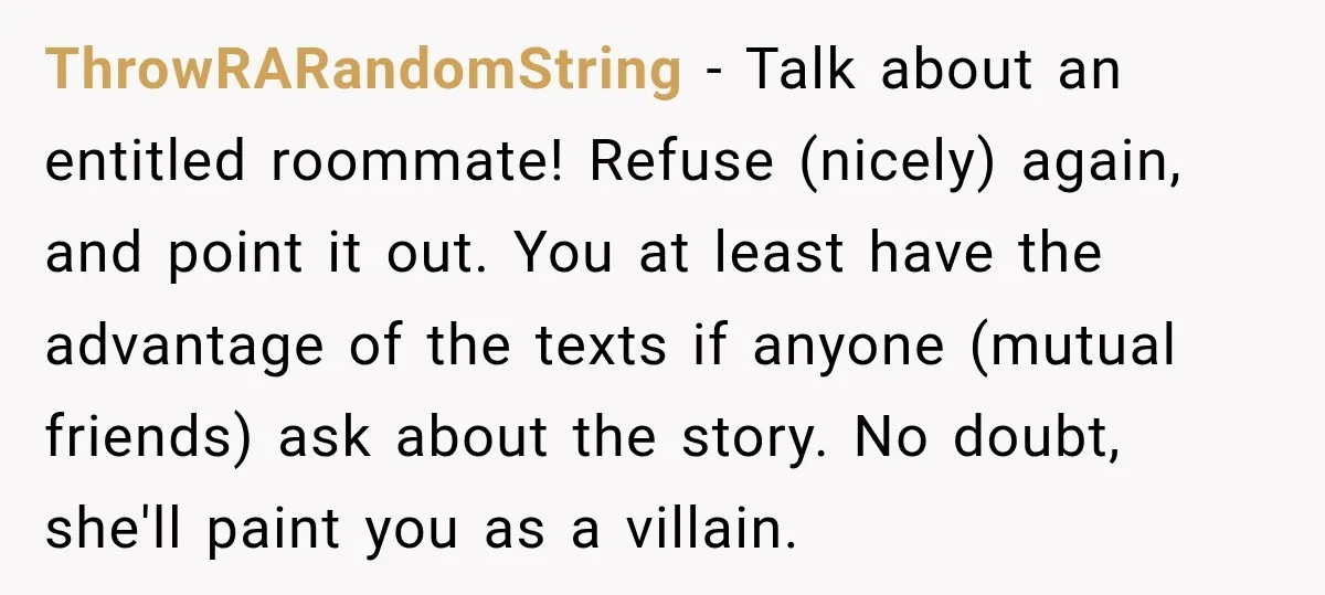 ThrowRARandomString − Talk about an entitled roommate! Refuse (nicely) again, and point it out. You at least have the advantage of the texts if anyone (mutual friends) ask about the...