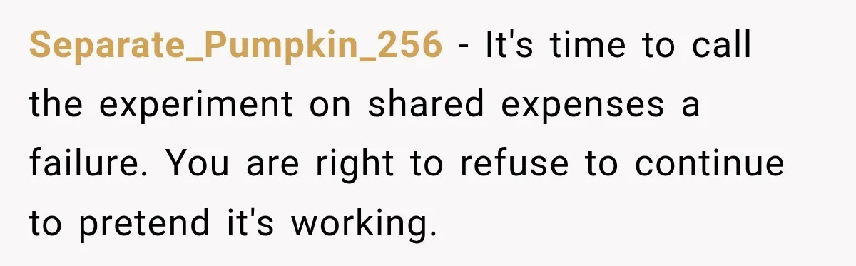 Separate_Pumpkin_256 − It's time to call the experiment on shared expenses a failure. You are right to refuse to continue to pretend it's working.