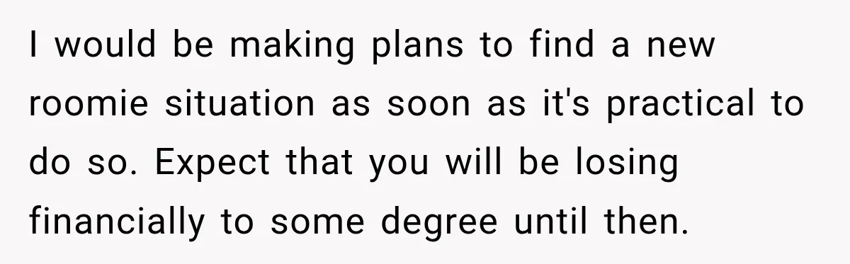 I would be making plans to find a new roomie situation as soon as it's practical to do so. Expect that you will be losing financially to some degree until...