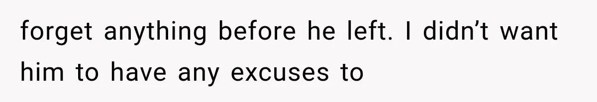 forget anything before he left. I didn’t want him to have any excuses to