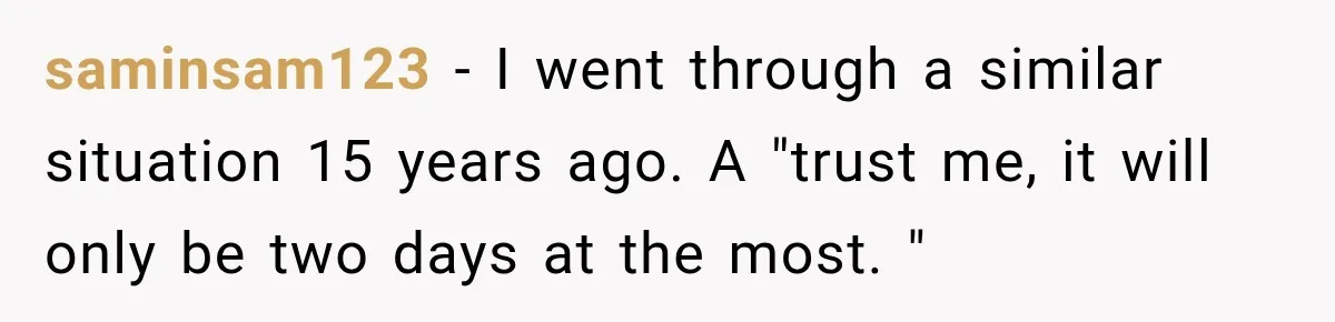 saminsam123 − I went through a similar situation 15 years ago. A "trust me, it will only be two days at the most. "