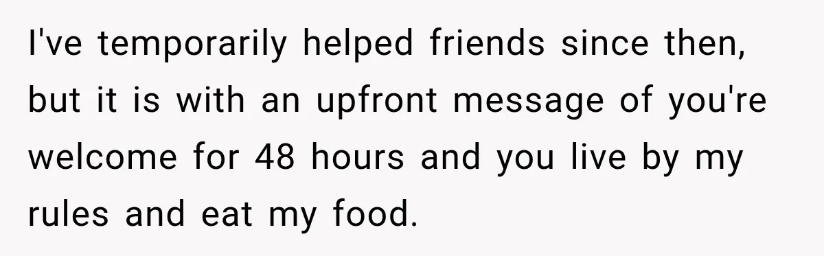 I've temporarily helped friends since then, but it is with an upfront message of you're welcome for 48 hours and you live by my rules and eat my food.