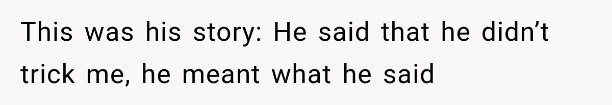This was his story: He said that he didn’t trick me, he meant what he said