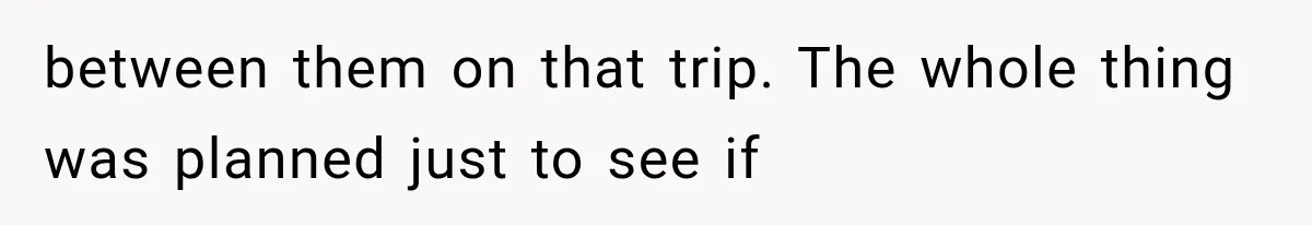 between them on that trip. The whole thing was planned just to see if