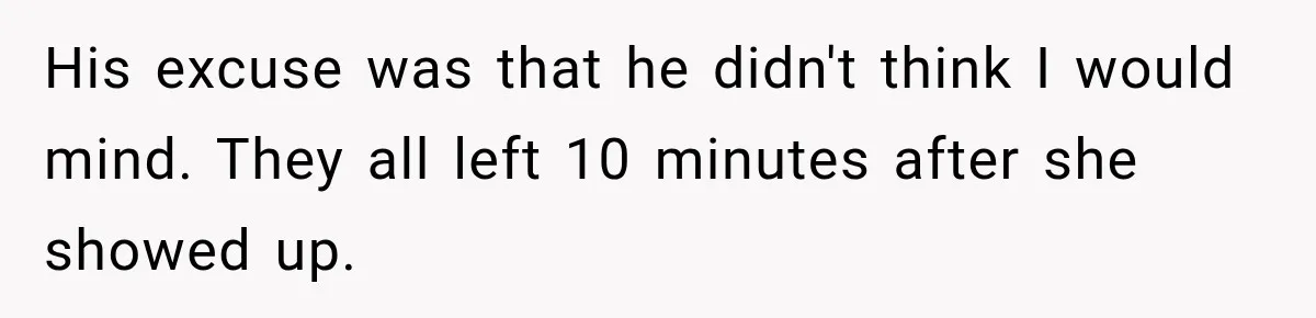 His excuse was that he didn't think I would mind. They all left 10 minutes after she showed up.