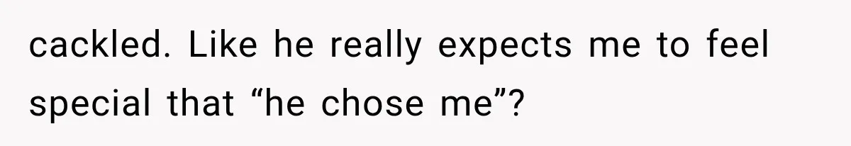 cackled. Like he really expects me to feel special that “he chose me”?