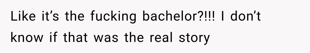 Like it’s the fucking bachelor?!!! I don’t know if that was the real story