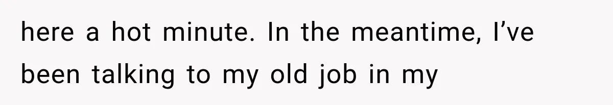 here a hot minute. In the meantime, I’ve been talking to my old job in my