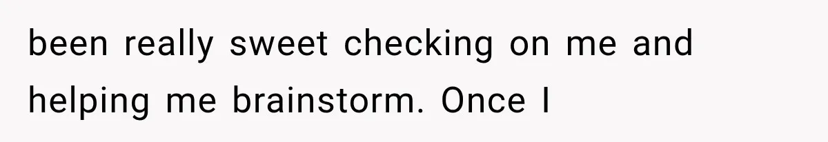 been really sweet checking on me and helping me brainstorm. Once I