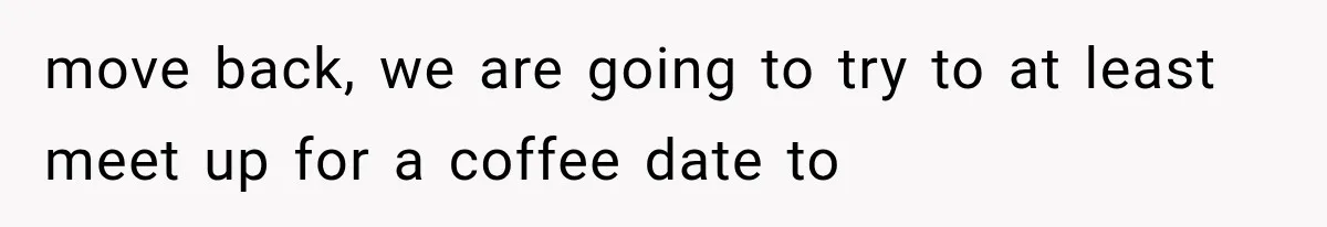 move back, we are going to try to at least meet up for a coffee date to