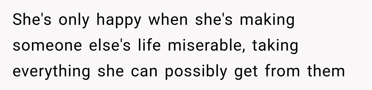She's only happy when she's making someone else's life miserable, taking everything she can possibly get from them