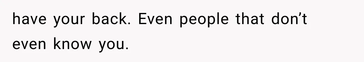 have your back. Even people that don’t even know you.