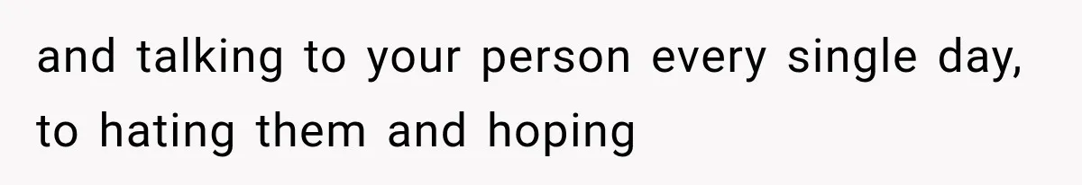 and talking to your person every single day, to hating them and hoping