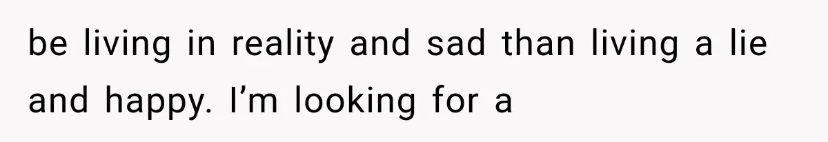be living in reality and sad than living a lie and happy. I’m looking for a