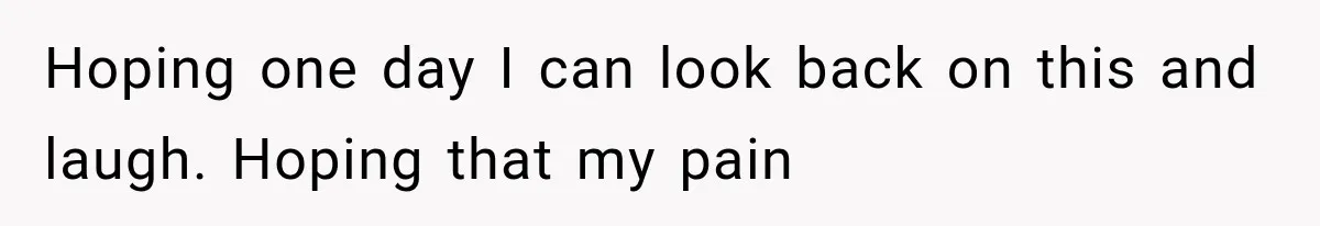 Hoping one day I can look back on this and laugh. Hoping that my pain