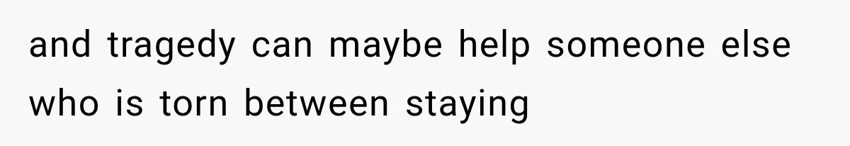 and tragedy can maybe help someone else who is torn between staying