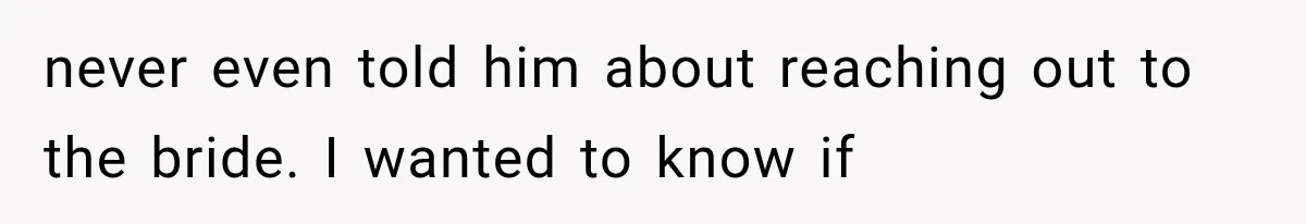 never even told him about reaching out to the bride. I wanted to know if