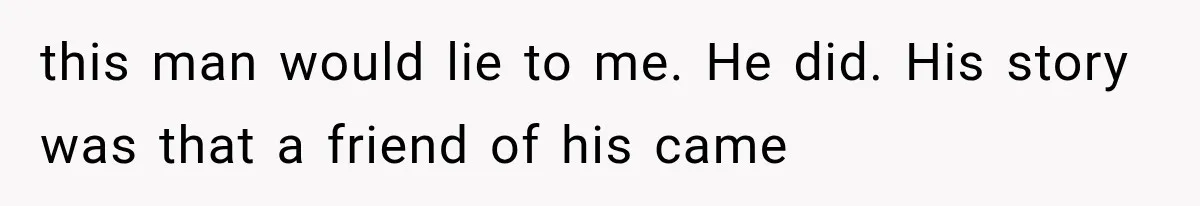 this man would lie to me. He did. His story was that a friend of his came