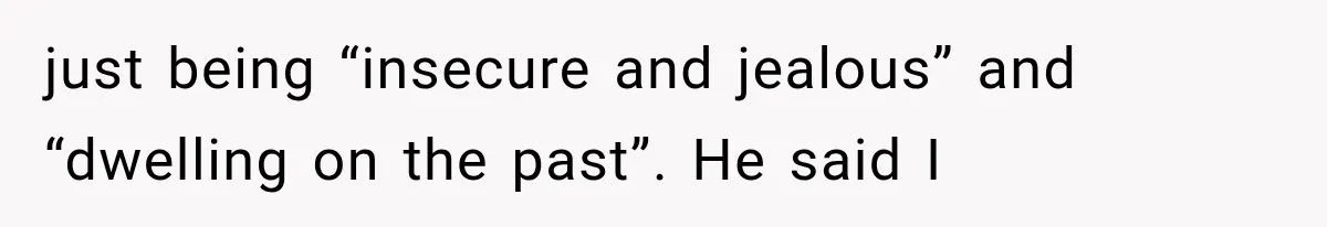 just being “insecure and jealous” and “dwelling on the past”. He said I