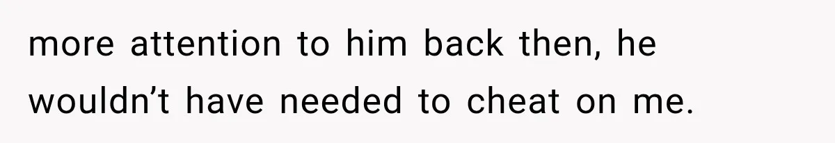 more attention to him back then, he wouldn’t have needed to cheat on me.