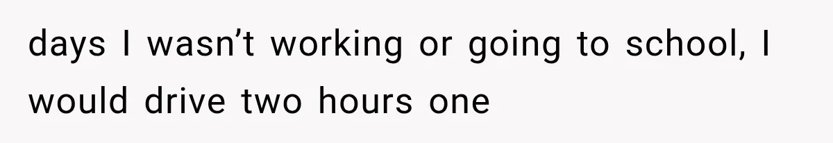 days I wasn’t working or going to school, I would drive two hours one