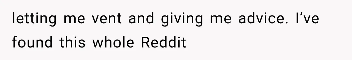 letting me vent and giving me advice. I’ve found this whole Reddit