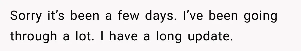 Sorry it’s been a few days. I’ve been going through a lot. I have a long update.