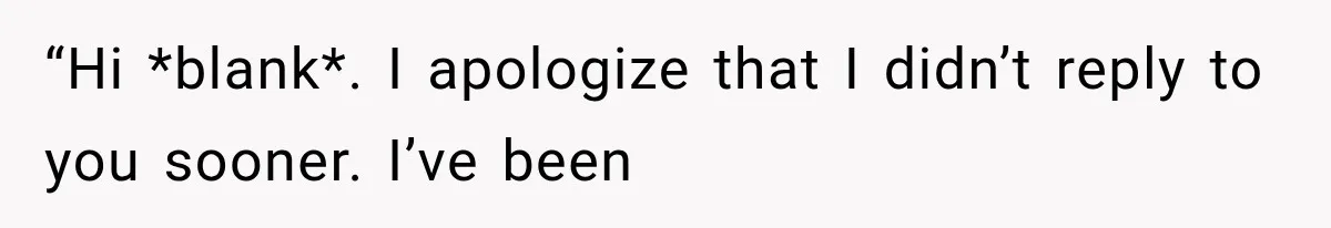 “Hi *blank*. I apologize that I didn’t reply to you sooner. I’ve been