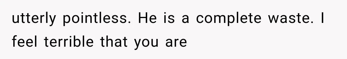 utterly pointless. He is a complete waste. I feel terrible that you are